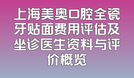 上海美奥口腔全瓷牙贴面费用评估及坐诊医生资料与评价概览
