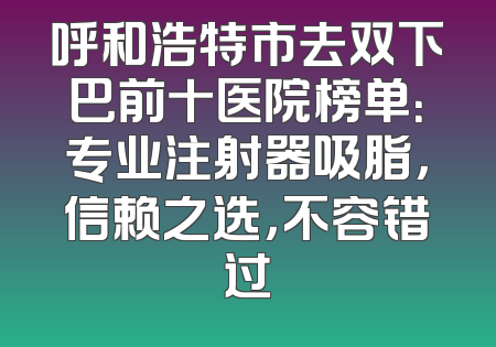 呼和浩特市去双下巴前十医院榜单：专业注射器吸脂，信赖之选，不容错过