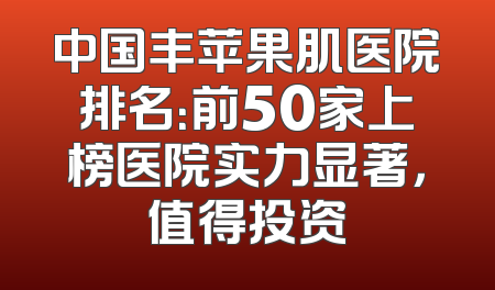 中国丰苹果肌医院排名：前50家上榜医院实力显著，值得投资