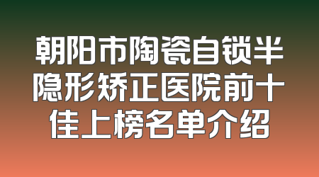 朝阳市陶瓷自锁半隐形矫正医院前十佳上榜名单介绍
