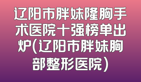 辽阳市胖妹隆胸手术医院十强榜单出炉（辽阳市胖妹胸部整形医院）