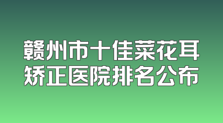 赣州市十佳菜花耳矫正医院排名公布