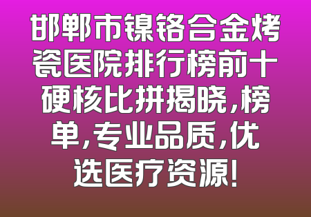 邯郸市镍铬合金烤瓷医院排行榜前十硬核比拼揭晓，榜单，专业品质，优选医疗资源！