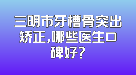 三明市牙槽骨突出矫正，哪些医生口碑好？