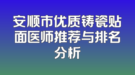 安顺市优质铸瓷贴面医师推荐与排名分析