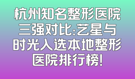 杭州知名整形医院三强对比：艺星与时光入选本地整形医院排行榜！
