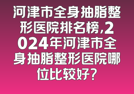 河津市全身抽脂整形医院排名榜，2024年河津市全身抽脂整形医院哪位比较好？