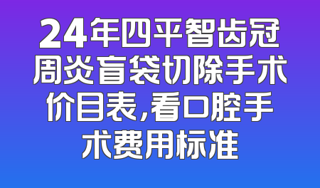 24年四平智齿冠周炎盲袋切除手术价目表，看口腔手术费用标准
