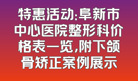 特惠活动：阜新市中心医院整形科价格表一览，附下颌骨矫正案例展示