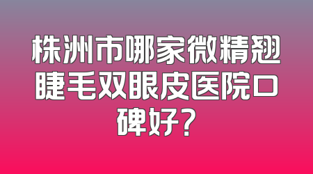 株洲市哪家微精翘睫毛双眼皮医院口碑好？