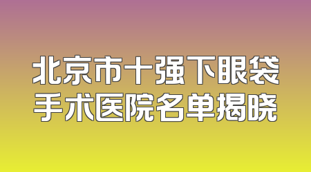 北京市十强下眼袋手术医院名单揭晓