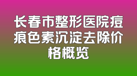 长春市整形医院痘痕色素沉淀去除价格概览