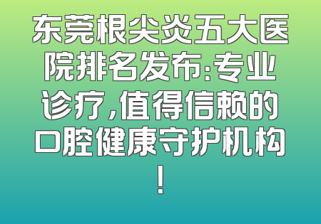东莞根尖炎五大医院排名发布：专业诊疗，值得信赖的口腔健康守护机构！