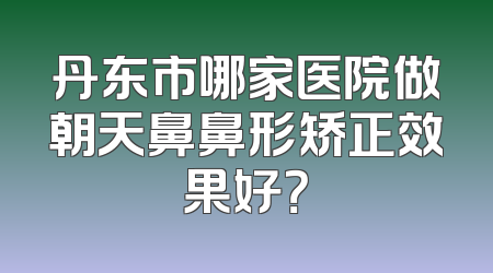 丹东市哪家医院做朝天鼻鼻形矫正效果好？