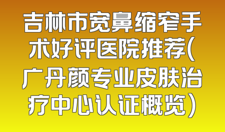 吉林市宽鼻缩窄手术好评医院推荐（广丹颜专业皮肤治疗中心认证概览）