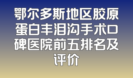 鄂尔多斯地区胶原蛋白丰泪沟手术口碑医院前五排名及评价
