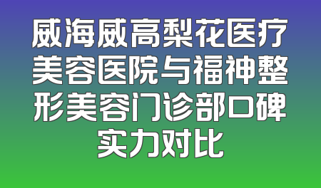 威海威高梨花医疗美容医院与福神整形美容门诊部口碑实力对比