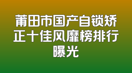 莆田市国产自锁矫正十佳风靡榜排行曝光