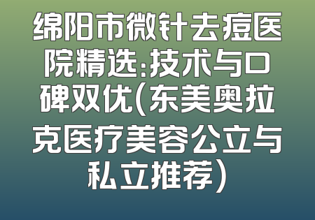 绵阳市微针去痘医院精选：技术与口碑双优（东美奥拉克医疗美容公立与私立推荐）