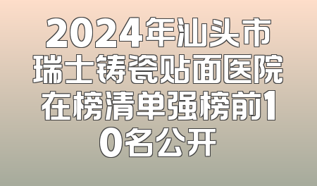 2024年汕头市瑞士铸瓷贴面医院在榜清单强榜前10名公开