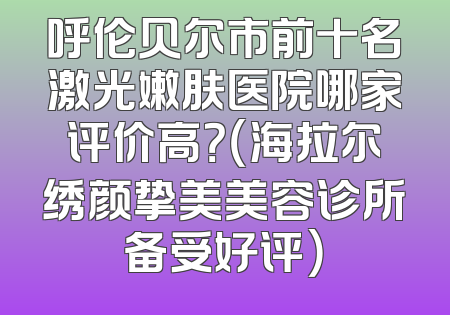 呼伦贝尔市前十名激光嫩肤医院哪家评价高？（海拉尔绣颜挚美美容诊所备受好评）