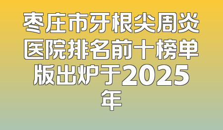 枣庄市牙根尖周炎医院排名前十榜单版出炉于2025年