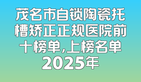 茂名市自锁陶瓷托槽矫正正规医院前十榜单，上榜名单2025年