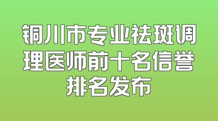 铜川市专业祛斑调理医师前十名信誉排名发布