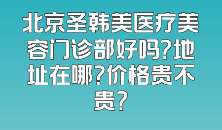 北京圣韩美医疗美容门诊部好吗？地址在哪？价格贵不贵？