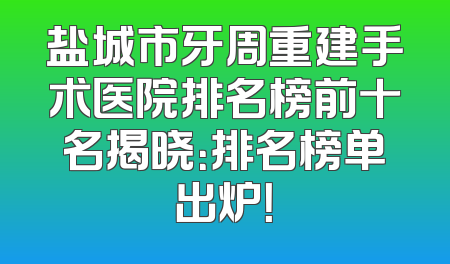 盐城市牙周重建手术医院排名榜前十名揭晓：排名榜单出炉！