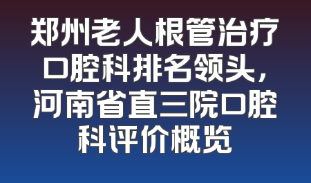 郑州老人根管治疗口腔科排名领头，河南省直三院口腔科评价概览