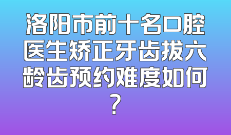洛阳市前十名口腔医生矫正牙齿拔六龄齿预约难度如何？