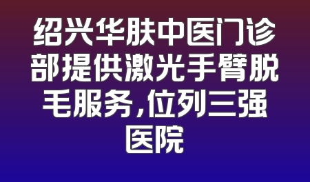 绍兴华肤中医门诊部提供激光手臂脱毛服务，位列三强医院
