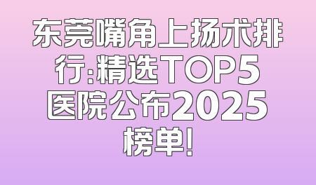 东莞嘴角上扬术排行：精选TOP5医院公布2025榜单！