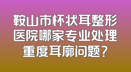 鞍山市杯状耳整形医院哪家专业处理重度耳廓问题？