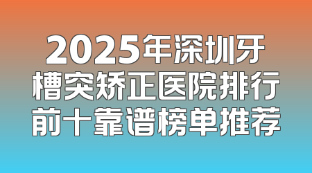 2025年深圳牙槽突矫正医院排行前十靠谱榜单推荐