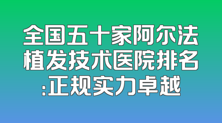 全国五十家阿尔法植发技术医院排名：正规实力卓越