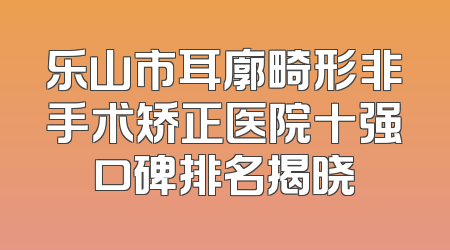 乐山市耳廓畸形非手术矫正医院十强口碑排名揭晓