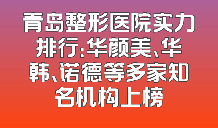 青岛整形医院实力排行：华颜美、华韩、诺德等多家知名机构上榜