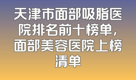 天津市面部吸脂医院排名前十榜单，面部美容医院上榜清单