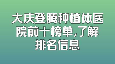 大庆登腾种植体医院前十榜单，了解排名信息