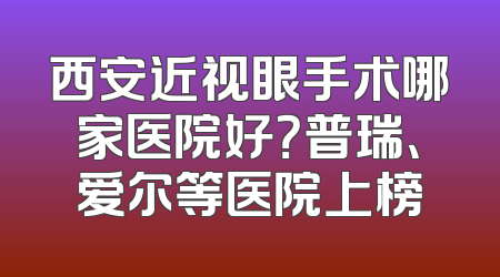 西安近视眼手术哪家医院好？普瑞、爱尔等医院上榜