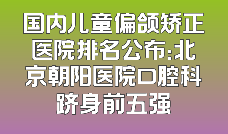 国内儿童偏颌矫正医院排名公布：北京朝阳医院口腔科跻身前五强