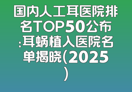 国内人工耳医院排名TOP50公布：耳蜗植入医院名单揭晓（2025）