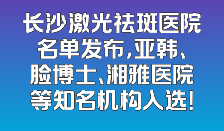 长沙激光祛斑医院名单发布，亚韩、脸博士、湘雅医院等知名机构入选！
