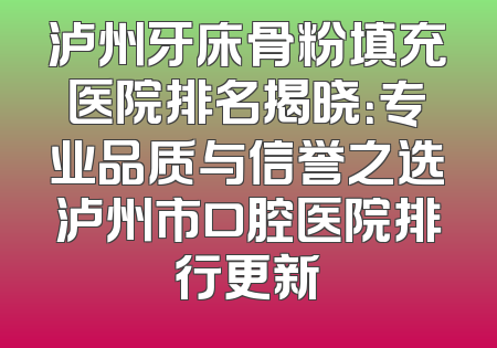 泸州牙床骨粉填充医院排名揭晓：专业品质与信誉之选泸州市口腔医院排行更新