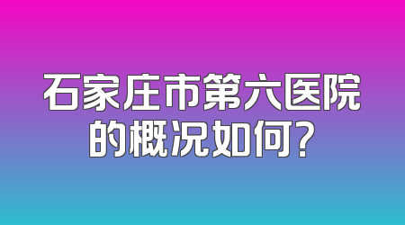 石家庄市第六医院的概况如何？