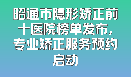 昭通市隐形矫正前十医院榜单发布，专业矫正服务预约启动
