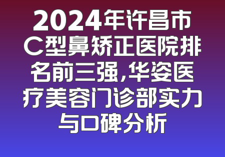 2024年许昌市C型鼻矫正医院排名前三强，华姿医疗美容门诊部实力与口碑分析