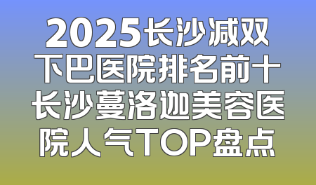 2025长沙减双下巴医院排名前十长沙蔓洛迦美容医院人气TOP盘点